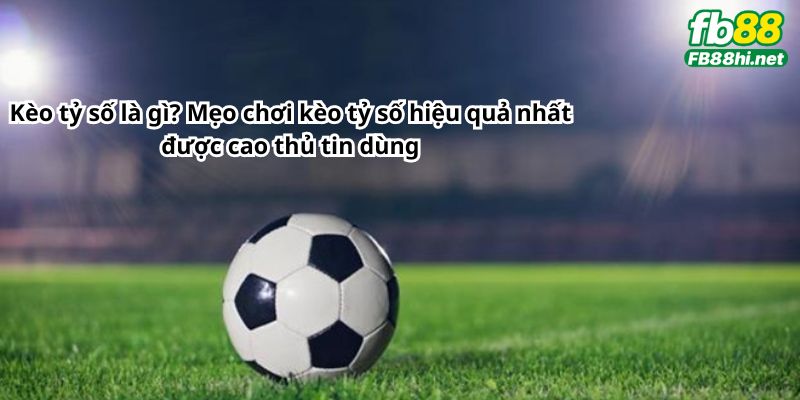 Kèo tỷ số là gì? Mẹo chơi kèo tỷ số hiệu quả nhất được cao thủ tin dùng